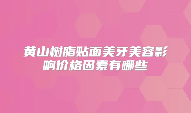 黄山树脂贴面美牙美容影响价格因素有哪些