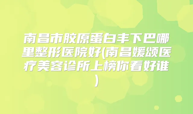 南昌市胶原蛋白丰下巴哪里整形医院好(南昌媛颂医疗美容诊所上榜你看好谁)