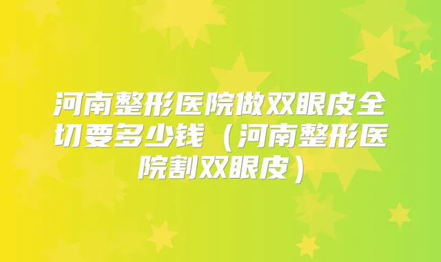 河南整形医院做双眼皮全切要多少钱（河南整形医院割双眼皮）