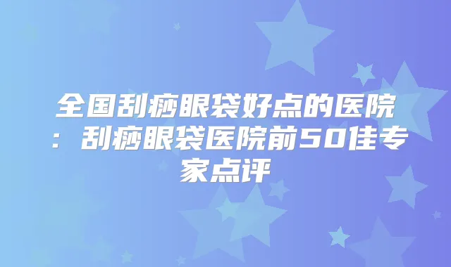 全国刮痧眼袋好点的医院:刮痧眼袋医院前50佳专家点评