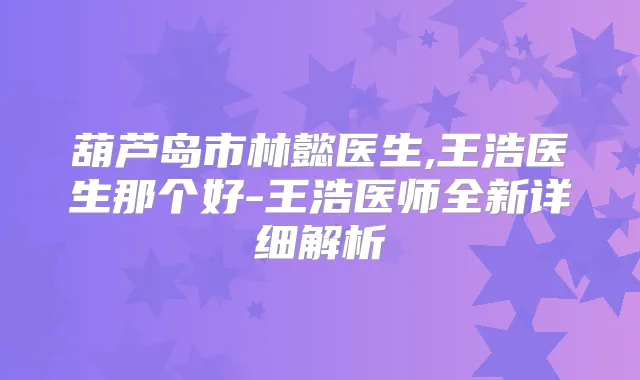 葫芦岛市林懿医生,王浩医生那个好-王浩医师全新详细解析