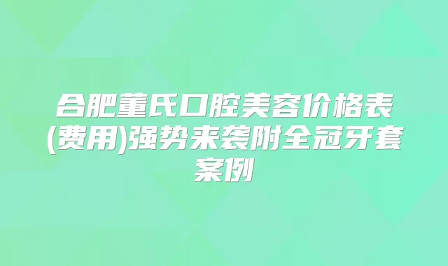 合肥董氏口腔美容价格表(费用)强势来袭附全冠牙套案例
