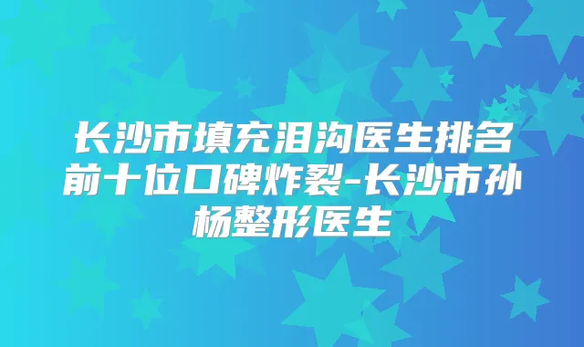 长沙市填充泪沟医生排名前十位口碑炸裂-长沙市孙杨整形医生