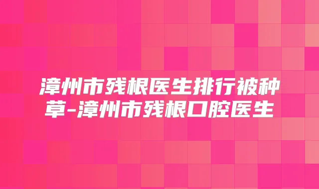 漳州市残根医生排行被种草-漳州市残根口腔医生