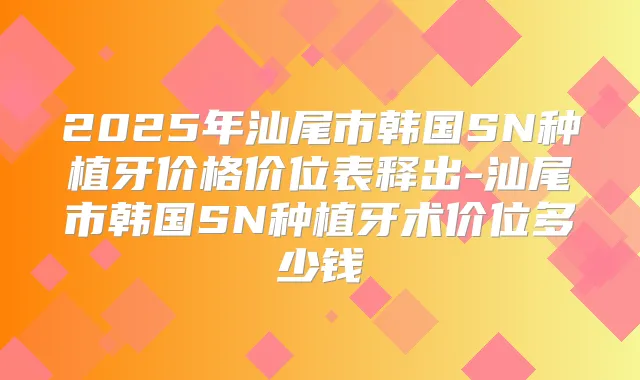 2025年汕尾市韩国SN种植牙价格价位表释出-汕尾市韩国SN种植牙术价位多少钱