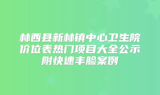 林西县新林镇中心卫生院价位表热门项目大全公示附快速丰脸案例
