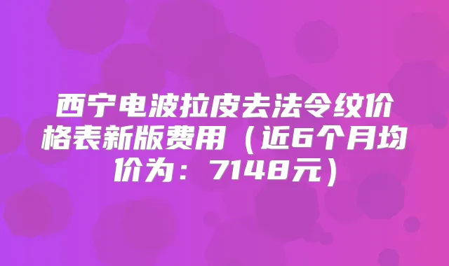 西宁电波拉皮去法令纹价格表新版费用(近6个月均价为:7148元)
