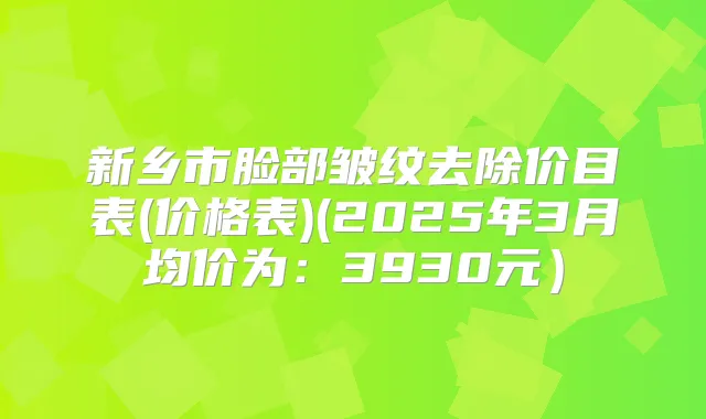 新乡市脸部皱纹去除价目表(价格表)(2025年3月均价为：3930元）