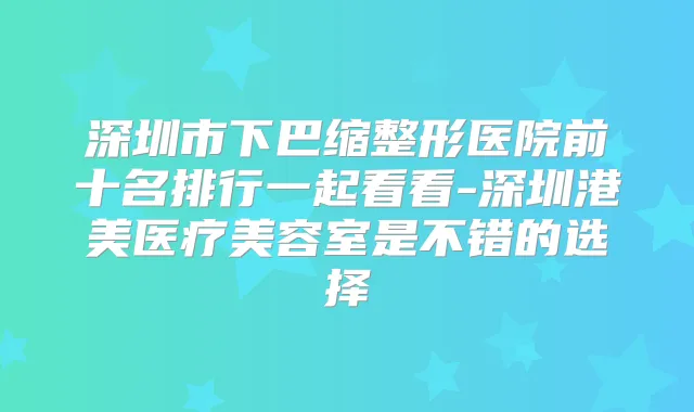 深圳市下巴缩整形医院前十名排行一起看看-深圳港美医疗美容室是不错的选择