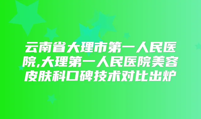 云南省大理市第一人民医院,大理第一人民医院美容皮肤科口碑技术对比出炉