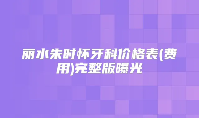 丽水朱时怀牙科价格表(费用)完整版曝光