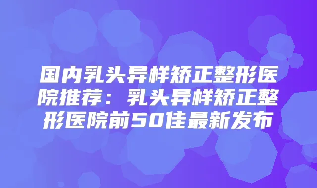 国内乳头异样矫正整形医院推荐:乳头异样矫正整形医院前50佳新发布