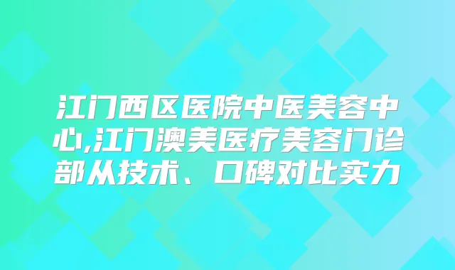 江门西区医院中医美容中心,江门澳美医疗美容门诊部从技术、口碑对比实力