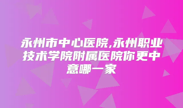 永州市中心医院,永州职业技术学院附属医院你更中意哪一家