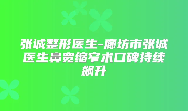 张诚整形医生-廊坊市张诚医生鼻宽缩窄术口碑持续飙升
