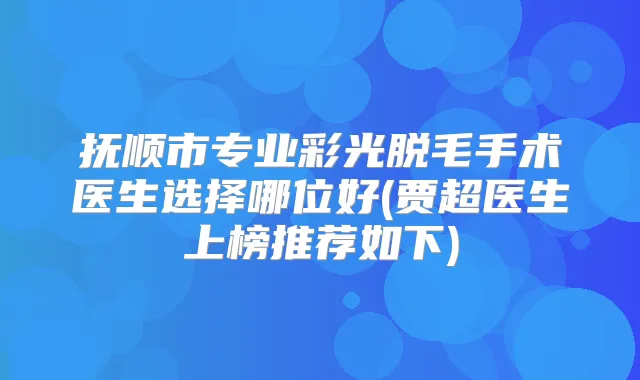 抚顺市专业彩光脱毛手术医生选择哪位好(贾超医生上榜推荐如下)