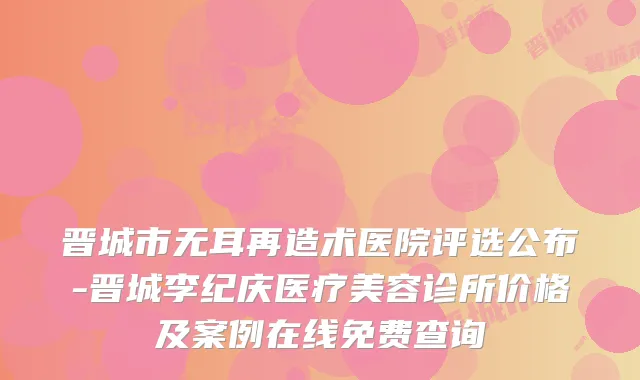 晋城市无耳再造术医院评选公布-晋城李纪庆医疗美容诊所价格及案例在线免费查询