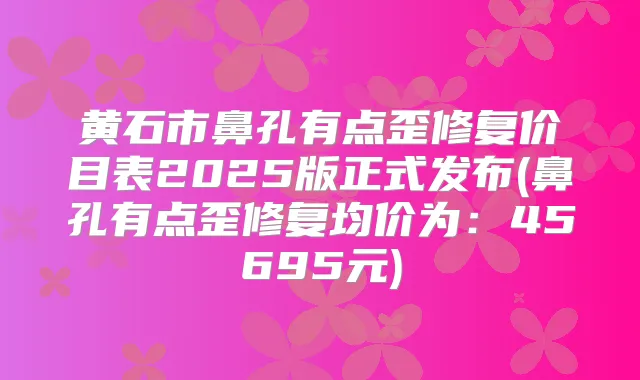 黄石市鼻孔有点歪修复价目表2025版正式发布(鼻孔有点歪修复均价为:45695元)