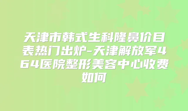 天津市韩式生科隆鼻价目表热门出炉-天津解放军464医院整形美容中心收费如何