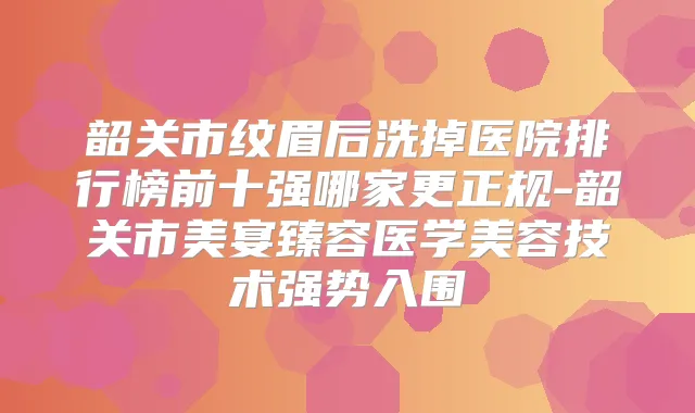 韶关市纹眉后洗掉医院排行榜前十强哪家更正规-韶关市美宴臻容医学美容技术强势入围