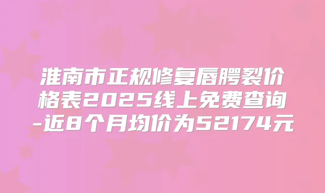 淮南市正规修复唇腭裂价格表2025线上免费查询-近8个月均价为52174元