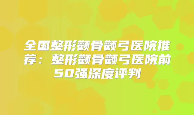 全国整形颧骨颧弓医院推荐:整形颧骨颧弓医院前50强深度评判