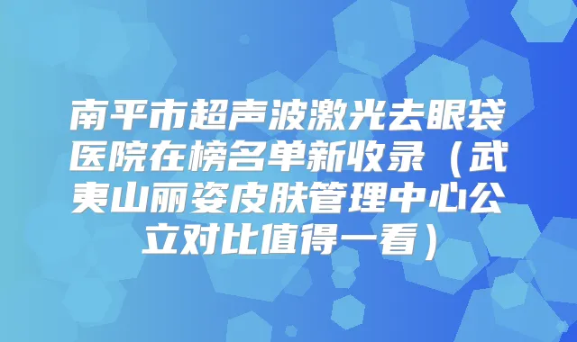 南平市超声波激光去眼袋医院在榜名单新收录（武夷山丽姿皮肤管理中心公立对比值得一看）