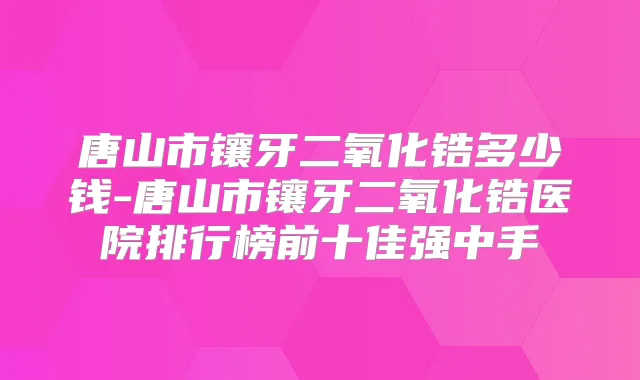 唐山市镶牙二氧化锆多少钱-唐山市镶牙二氧化锆医院排行榜前十佳强中手