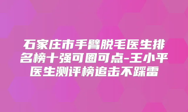石家庄市手臂脱毛医生排名榜十强可圈可点-王小平医生测评榜追击不踩雷
