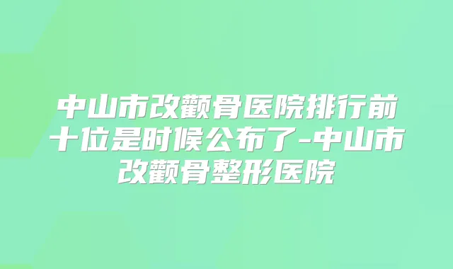 中山市改颧骨医院排行前十位是时候公布了-中山市改颧骨整形医院
