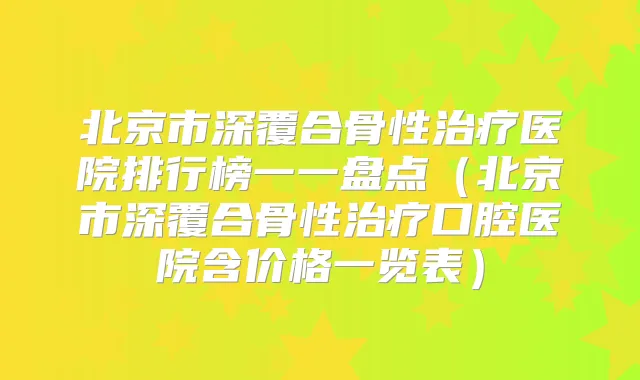 北京市深覆合骨性医院排行榜一一盘点（北京市深覆合骨性口腔医院含价格一览表）