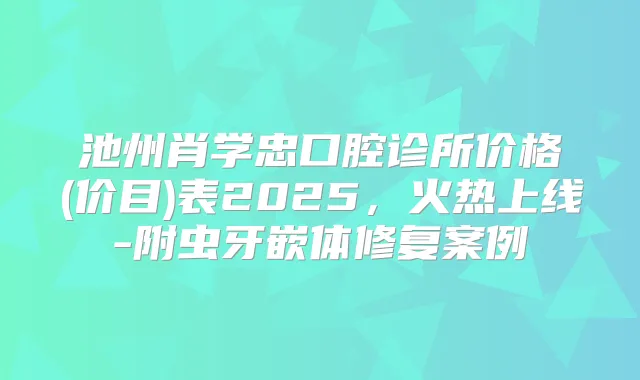 池州肖学忠口腔诊所价格(价目)表2025，火热上线-附虫牙嵌体修复案例