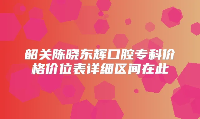 韶关陈晓东辉口腔专科价格价位表详细区间在此