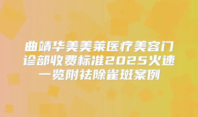 曲靖华美美莱医疗美容门诊部收费标准2025火速一览附祛除雀斑案例