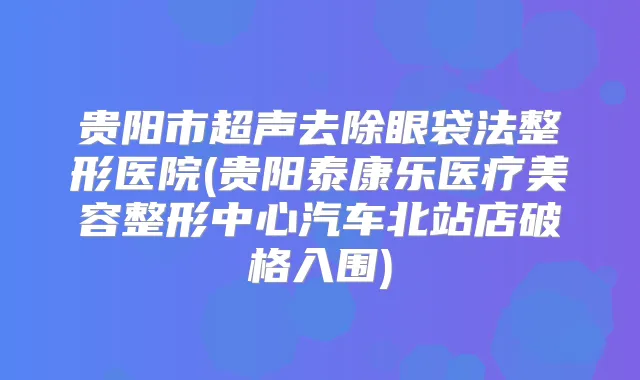 贵阳市超声去除眼袋法整形医院(贵阳泰康乐医疗美容整形中心汽车北站店破格入围)