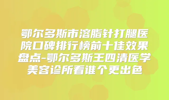 鄂尔多斯市溶脂针打腿医院口碑排行榜前十佳效果盘点-鄂尔多斯王四清医学美容诊所看谁个更出色