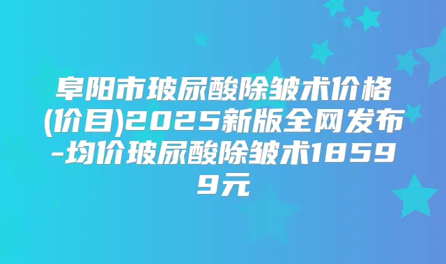阜阳市玻尿酸除皱术价格(价目)2025新版全网发布-均价玻尿酸除皱术18599元