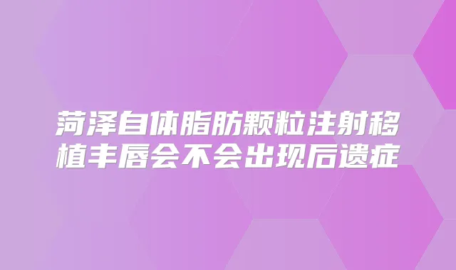 菏泽自体脂肪颗粒注射移植丰唇会不会出现后遗症