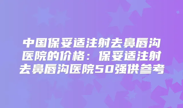 中国注射去鼻唇沟医院的价格:注射去鼻唇沟医院50强供参考