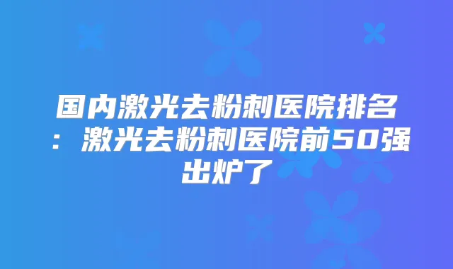 国内激光去粉刺医院排名:激光去粉刺医院前50强出炉了
