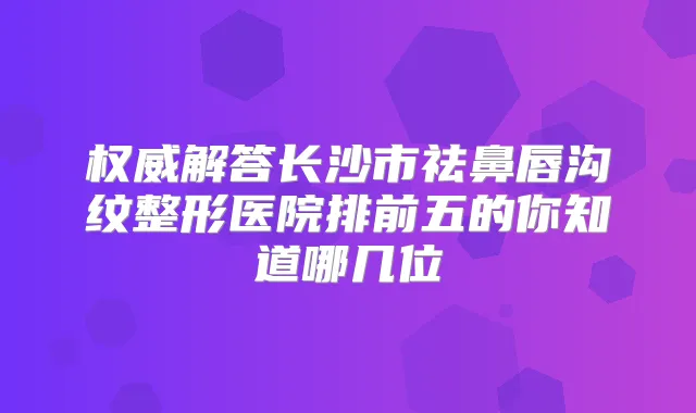 解答长沙市祛鼻唇沟纹整形医院排前五的你知道哪几位