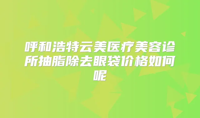 呼和浩特云美医疗美容诊所抽脂除去眼袋价格如何呢