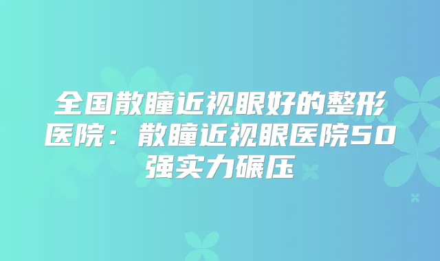 全国散瞳近视眼好的整形医院:散瞳近视眼医院50强实力碾压