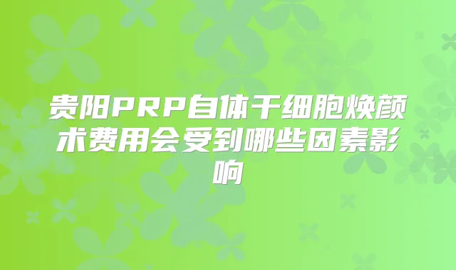 贵阳PRP自体干细胞焕颜术费用会受到哪些因素影响