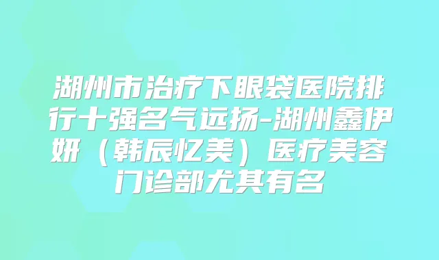 湖州市下眼袋医院排行十强名气远扬-湖州鑫伊妍(韩辰忆美)医疗美容门诊部尤其有名