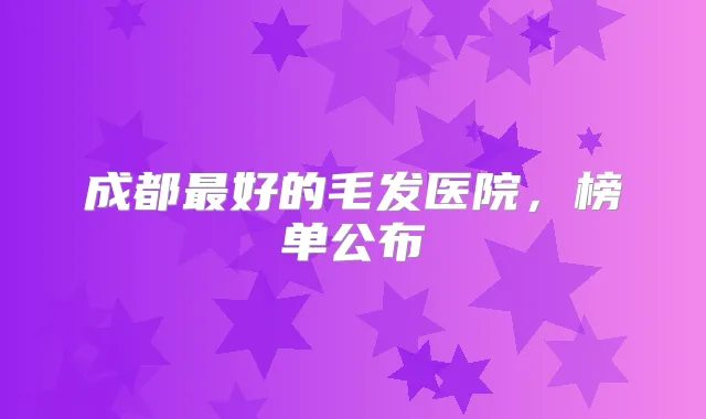 成都好的毛发医院,榜单公布