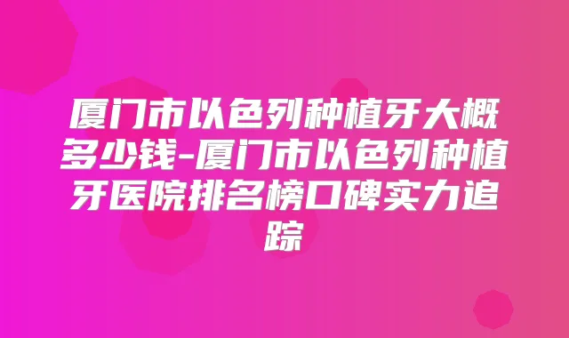 厦门市以色列种植牙大概多少钱-厦门市以色列种植牙医院排名榜口碑实力追踪