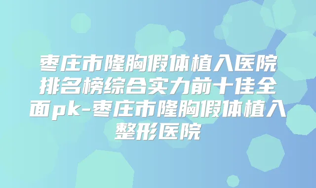 枣庄市隆胸假体植入医院排名榜综合实力前十佳全面pk-枣庄市隆胸假体植入整形医院
