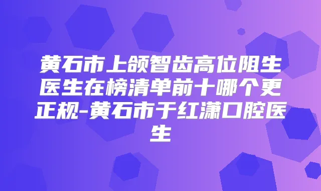 黄石市上颌智齿高位阻生医生在榜清单前十哪个更正规-黄石市于红潇口腔医生