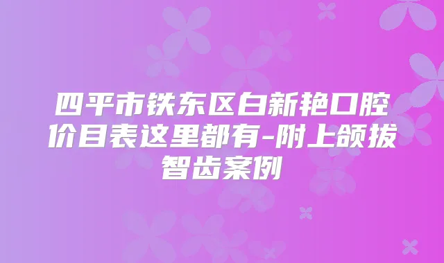 四平市铁东区白新艳口腔价目表这里都有-附上颌拔智齿案例